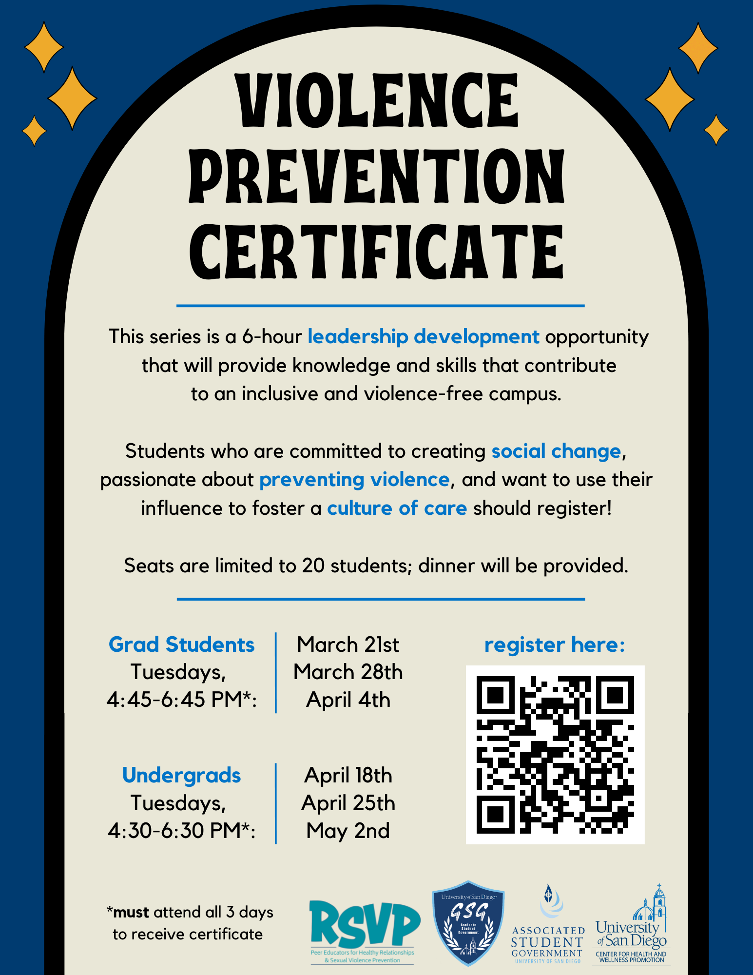 Dark blue background with a cream arch and stars in the upper right and left corners. Text says," Violence Prevention Certificate. This series is a 6-hour leadership development opportunity that will provide knowledge and skills that contribute to an inclusive and violence-free campus. Students who are committed to creating social change, passionate about preventing violence, and want to use their influence to foster a culture of care should register! Seats are limited to 20 students; dinner will be provided. Grad Students: Tuesdays, 4:45-6:45 PM*: March 21st, March 28th, April 4th; Undergrads: Tuesdays, 4:30-6:30 PM*: April 18th, April 25th, May 2nd.*Must attend all 3 days to receive certificate."