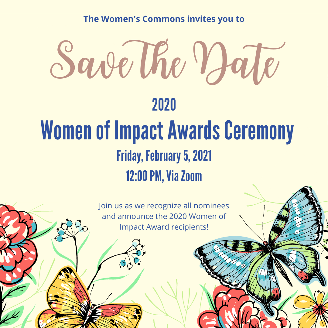 The Women's Commons invites you to Save the Date, 2020 Women of Impact Awards Ceremony, Friday, Feb 5, 2021, 12PM via Zoom, Join us as we recognize all nominees and announce the 2020 Women of Impact