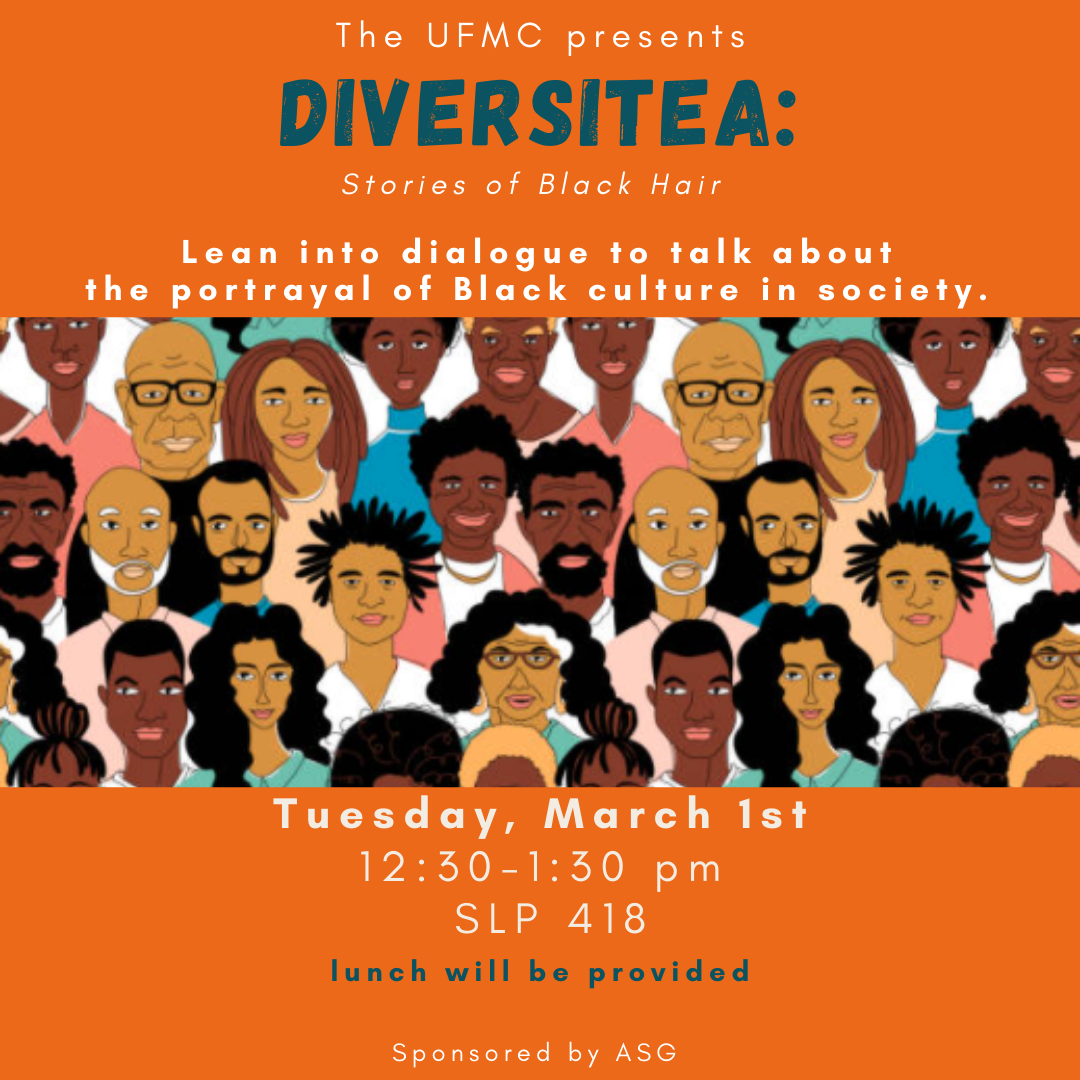 Orange Flyer with a cartoon picture with different people. The flyer states: The UFMC Presents: Diversitea: Stories of Black Hair. Lean into dialogue to talk about the portrayal of Black culture in society. Tuesday, March 2st, from 12:30 pm to 1:30 pm at SLP 418. Lunch will be provided. Sponsored by ASG