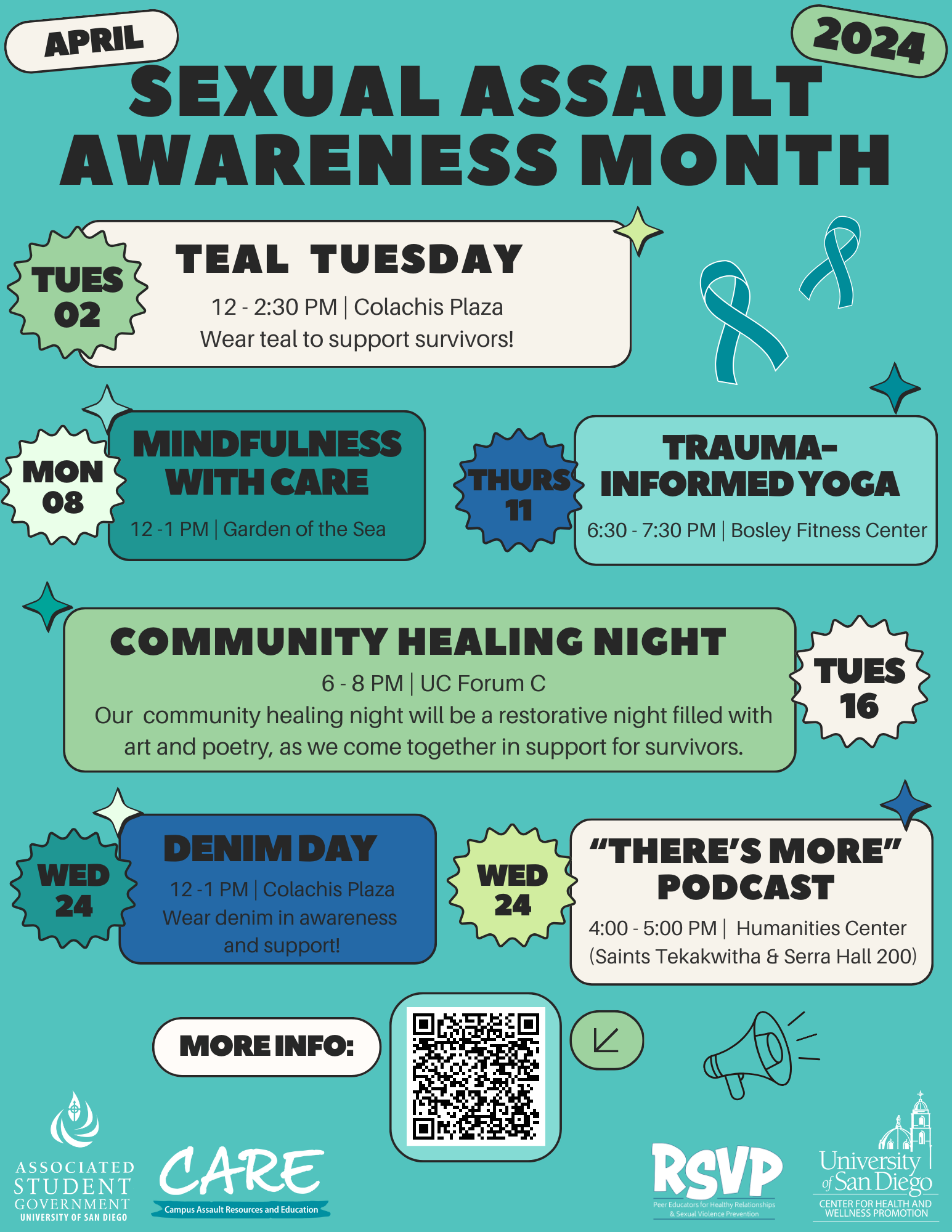On a teal background, black bold words read “Sexual Assault Awareness Month” at the top center of the page/ Below this, there are six multicolored boxes with the following text in black: “Tues 02:” ; “Teal Tuesday, 12-2:30 PM | Colachis Plaza, Wear teal to support survivors!” ; “Mon 08:” ; “Mindfulness with CARE, 12-1 PM | Garden of the Sea” ; “Thurs 11:” ; “Trauma-Informed Yoga, 6:30-7:30 PM | Bosley Fitness Center” ; “Community Healing Night, 6-8 PM | UC Forum C, Our community healing night will be a restorative night filled with art and poetry, as we come together in support for survivors” ; “:Tues 16” ; “Wed 24:” ; “Denim Day, 12-1PM | Colachis Plaza, Wear denim in awareness and support!” ; “Wed 24:” ; “‘There’s More’ Podcast, 4:00-5:00PM | Humanities Center (Saints Tekakwitha & Serra Hall 200)” ; “More Info:” - next to a QR code located at the bottom center of the page with logos. 