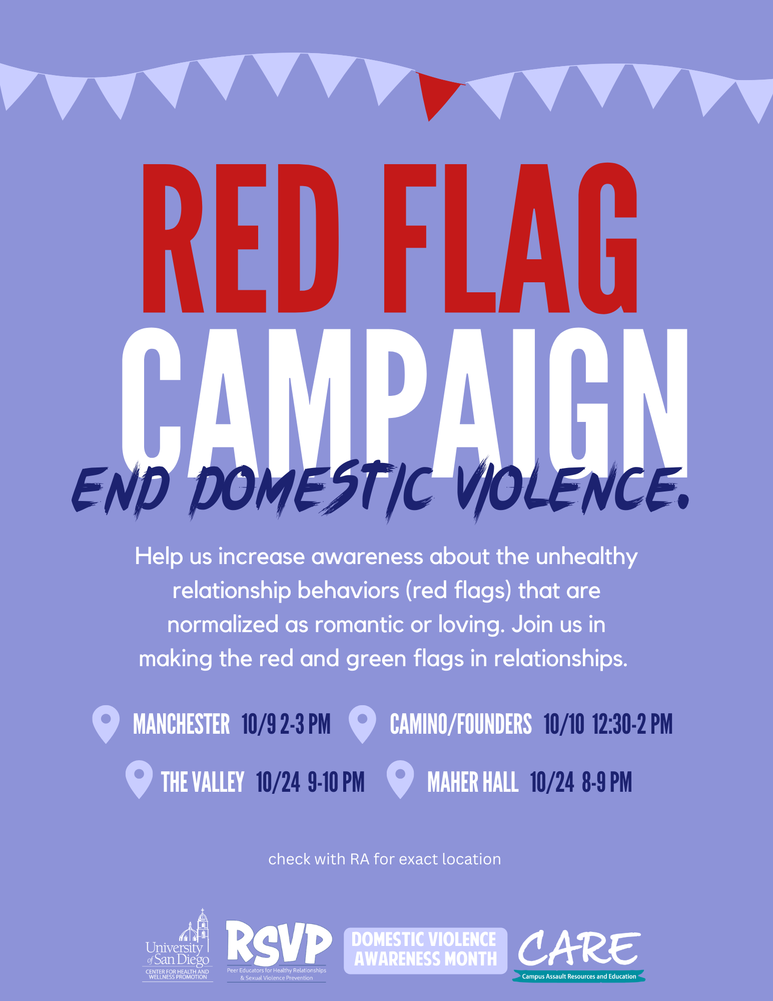 On a purple background, the following text is printed in white writing: "Red Flag Campaign; End Domestic Violence" ; "Help us increase awareness about the unhealthy relationship behaviors (red flags) that are normalized as romantic or loving. Join us in making the red and green flags in relationships." ; "MANCHESTER 10/9 2-3 PM ; CAMINO/FOUNDERS 10/10 12:30-2 PM ; THE VALLEY 10/24 9-410 PM ; MAHER HALL 10/24 8-9 PM" ; "check with RA for exact location". The following logos are lined at the bottom of the page: USD CHWP, RSVP, DVAM, Care. 