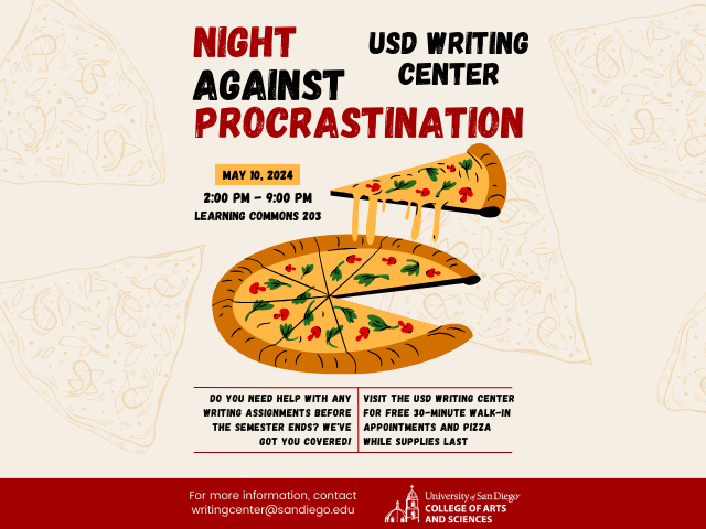 Flyer that include image of a pizza and the text: Night Against Procrastination, USD Writing Center, May 10, 2024, 2:00 PM -9:00 PM, Learning  Commons 203, Do you need any help with any writing assignments before the semester ends? We've got you covered! Visit the USD Writing Center for Free 30-minute walk-in appointments and pizza while supplies last. For more information, contact writingcenter@sandiego.edu, University of San Diego College of Arts and Sciences.