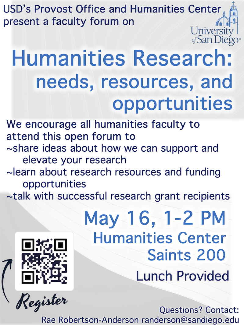 USD’s Provost Office and Humanities Center present a faculty forum on Humanities Research: needs, resources and opportunities We encourage all humanities faculty to attend this open forum to ~share ideas about how we can support and elevate your research ~learn about research resources and funding opportunities ~talk with successful research grant recipients May 16, 1-2 PM Humanities Center Saints 200 Lunch provided Questions? Contact: Rae Robertson-Anderson randerson@sandiego.edu