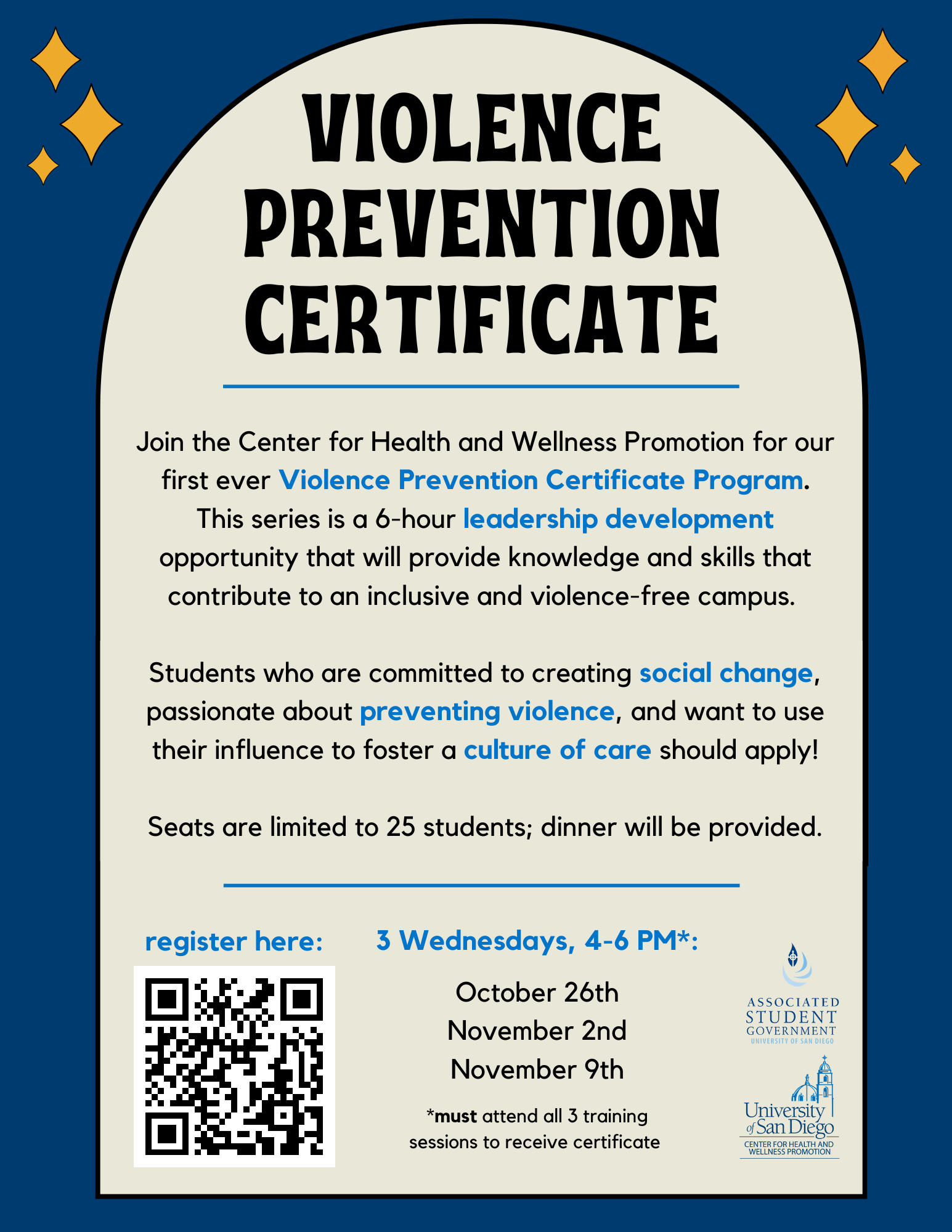 Blue background with a curved box. Text says: Join the Center for Health and Wellness Promotion for our first ever Violence Prevention Certificate Program. This series is a 6-hour leadership development opportunity that will provide knowledge and skills that contribute to an inclusive and violence-free campus. Students who are committed to creating social change, passionate about preventing violence, and want to use their influence to foster a culture of care should apply! Seats are limited to 25 students; dinner will be provided. 3 Wednesdays, 4-6 PM*: October 26th, November 2nd, November 9th. *must attend all 3 training sessions to receive certificate. Includes a QR code to register and logos for ASG and CHWP.