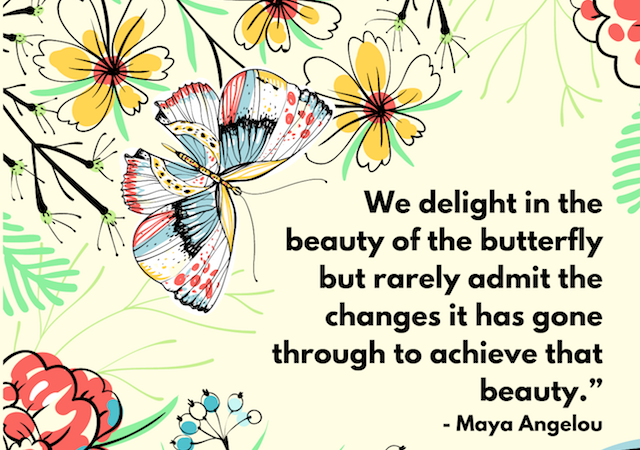 "We delight in the beauty of the butterfly but rarely admit the changes it has gone through to achieve that beauty." - Maya Angelou