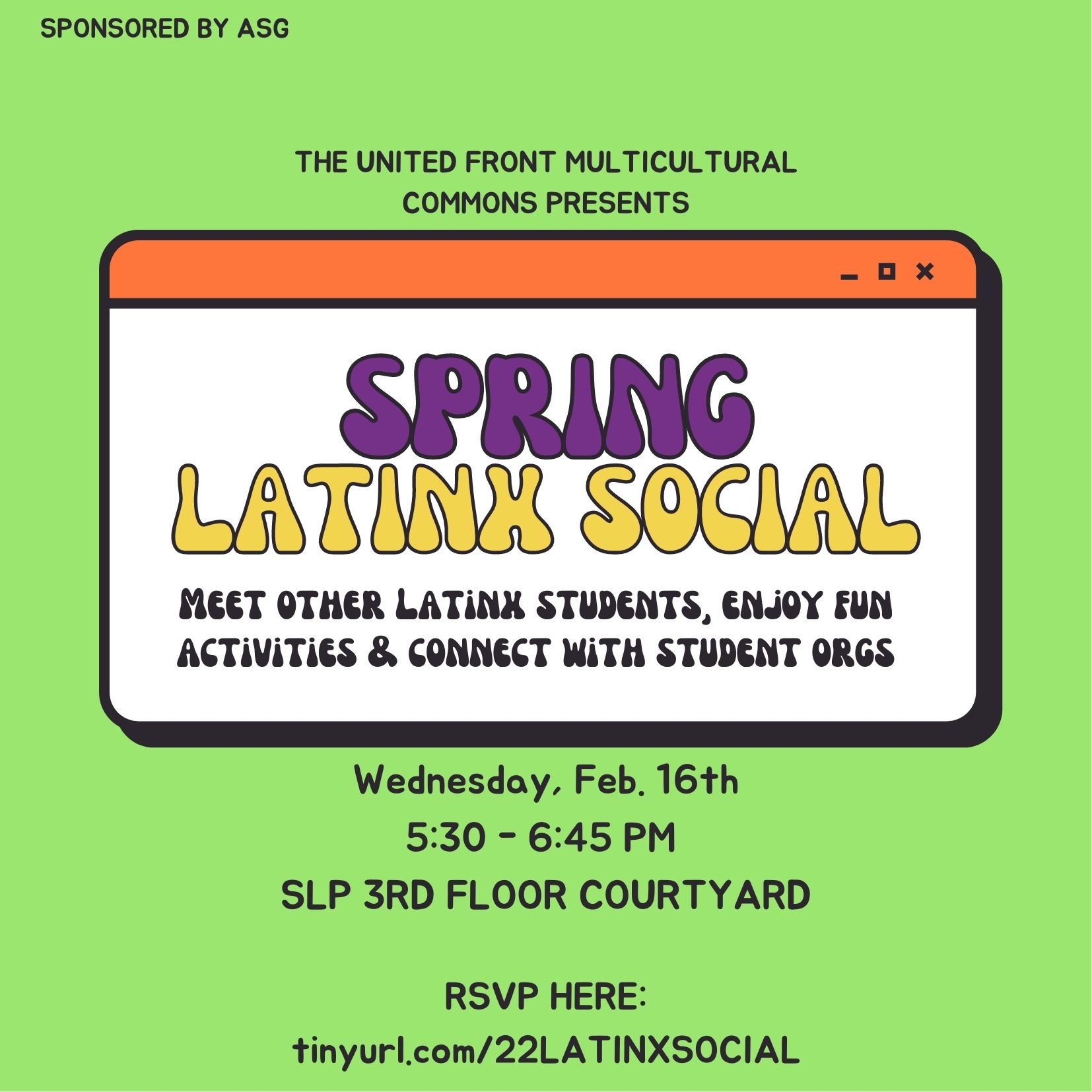 Green flyer with writing: Sponsored by ASG. The United Front Multicultural Commons Presents SPR '22 LATINX SOCIAL: Meet other Latinx students, enjoy fun activities & connect with student orgs! Wednesday, February 16th from 5:30 to 6:45 pm at SLP 3rd floor courtyard. RSVP at: tinyurl.com/22LATINXSOCIAL
