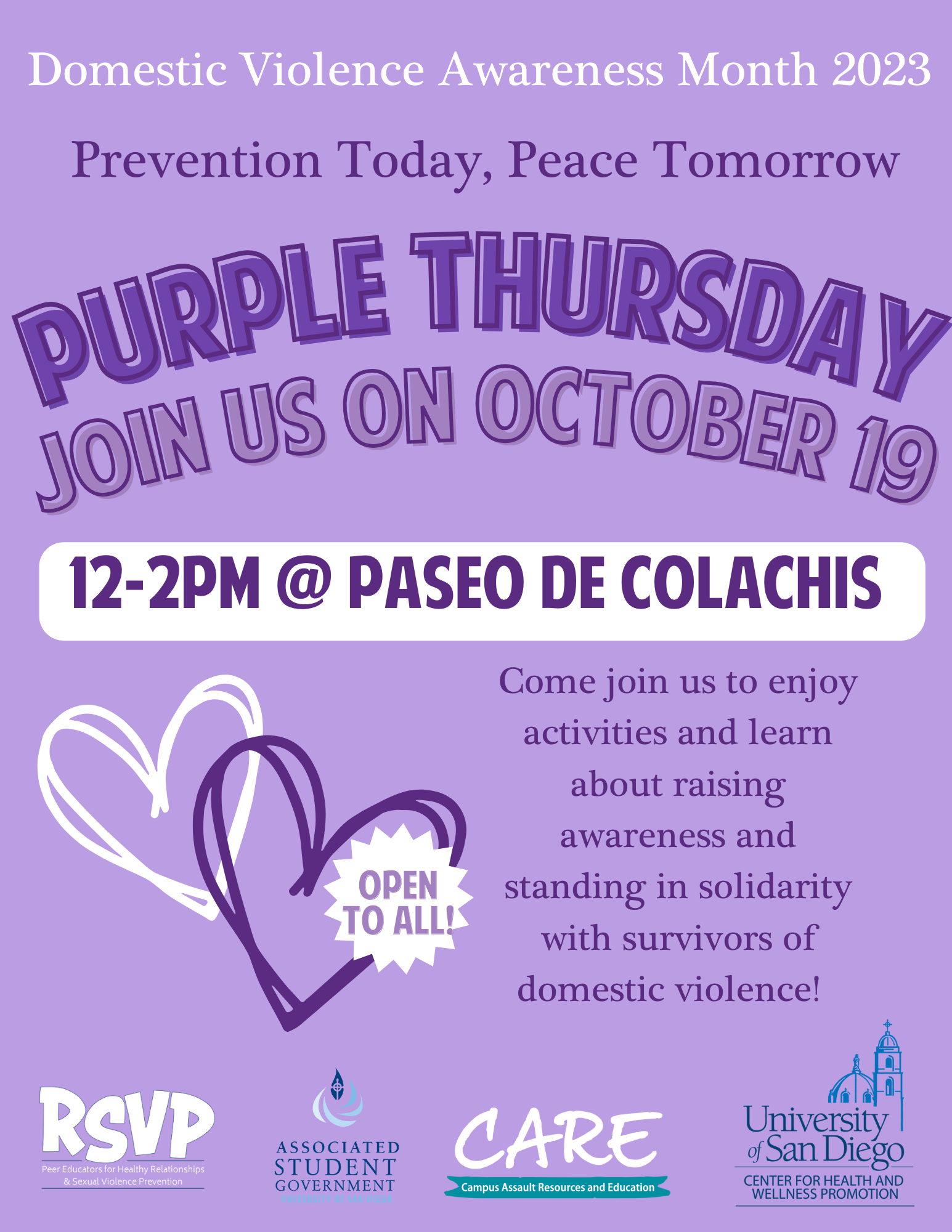 On a purple background, the following text reads: "Domestic Violence Awareness Month 2023" ; "Prevention Today, Peace Tomorrow" ; "Purple Thursday" ; "Join us on October 19" ; "12-2pm @ Paseo De Colachis" ; "Come join us to enjoy activities and learn about raising awareness and standing in solidarity with survivors of domestic violence!" On the lower left side of the page, one white heart and one purple heart overlap with a white star including the text: "Open to all!" inside. On the bottom of the page, the following logos are lined: RSVP, ASG, Care, USD CHWP.