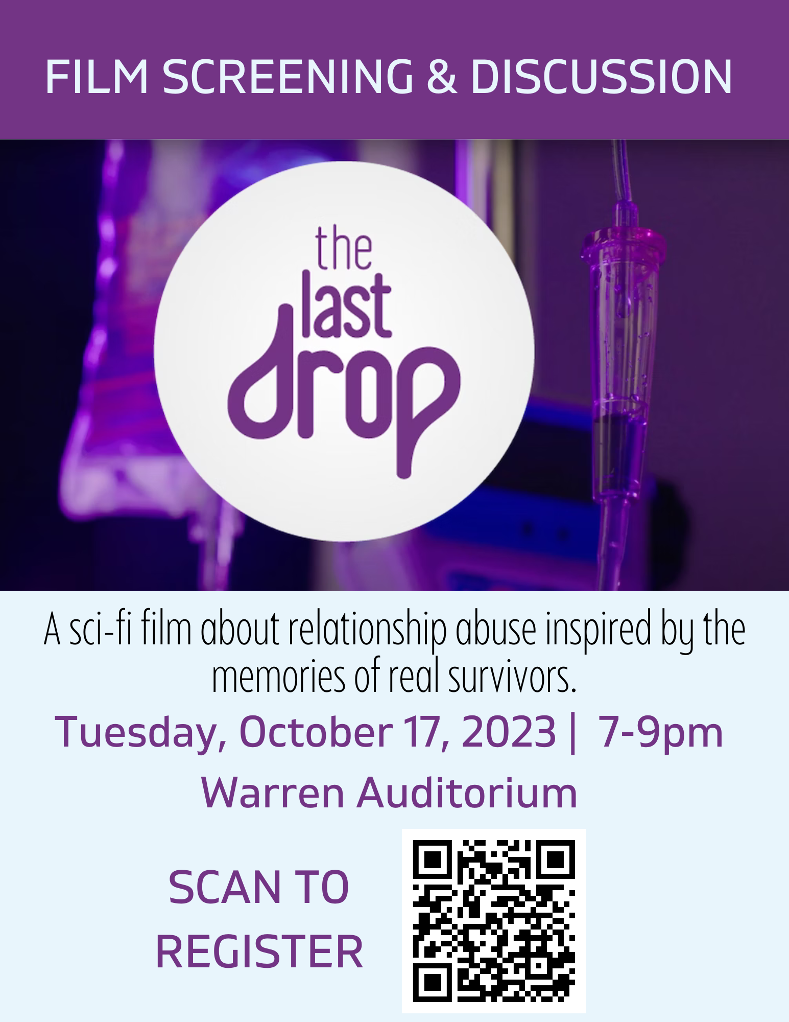 On a dark purple background, the following text is on the top of the page: "Film Screening and Discussion".  The Last Drop Film cover/logo lies below this. On a light blue background covering the lower half of the page, the following text is printed in black:  "A sci-fi film about relationship abuse inspired by the memories of real survivors." ;  "Tuesday, October 17, 2023 |  7-9pm Warren Auditorium" ; "Scan to register" (with a QR code linked to the registration form on the right side of the text).