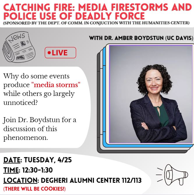 Flyer: Catching Fire: Media Firestorms and Police Use of Deadly Force, sponsored by the Dept. of Comm in Conjunctions with the Humanities Center, with Dr. AMber Boydstun (UC Davis), Who do some events