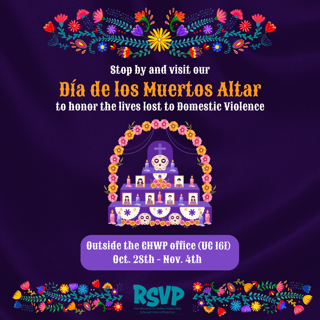 The image is a purple background with colorful flowers and a Day of the Dead altar. There is a white text with black outline that reads: "Stop by and visit our Día de los Muertos Altar to honor the lives lost to Domestic Violence. Outside the CHWP Office (UC 16) Oct. 28th - Nov. 4th RSVP." In the middle of the image, the altar is made of three purple tiered platforms, topped with white lace. The altar has three rows of small photos of people, candles, and flowers. There is a skull with pink cheeks and a big smile, flowers, and candles on the top platform, the middle, and the bottom. The altar is topped with a circular arch of pink, orange, and yellow flowers. The image includes an RSVP Peer Educators for Healthy Relationships and Sexual Violence Prevention's logo.