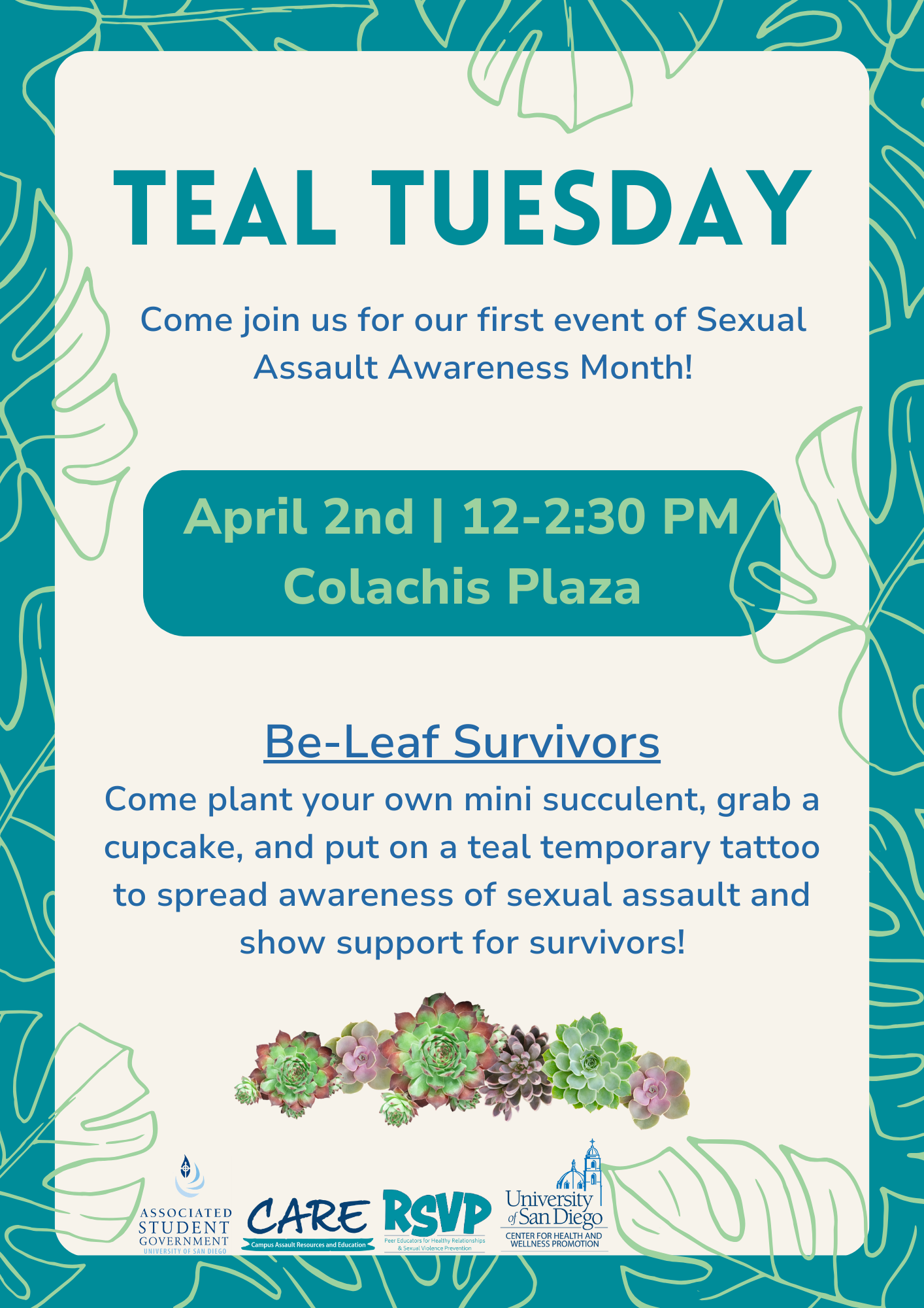 On a cream and teal background, multicolored text reads: "Teal Tuesday" ; "Come join us for our first event of Sexual Assault Awareness Month!" ; "April 2nd | 12-2:30 PM Colachis Plaza" ; "Be-Leaf Survivors, Come plant your own mini succulent, grab a cupcake, and put on a teal temporary tattoo to spread awareness of sexual assault and show support for survivors!" At the bottom of the page, a colorful succulent image lies above ASG, CARE, RSVP, CHWP logos.