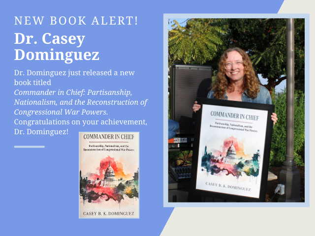 An image that includes a photo of Dr. Casey Dominguez holding her framed book cover and the following text: New Book Alert! Dr. Dominguez just released a new book titled Commander in CHief: Partisianship, Nationalism, and the Reconstruction of Congressional War Powers. Congratulations on your achievement, Dr. Dominguez!
