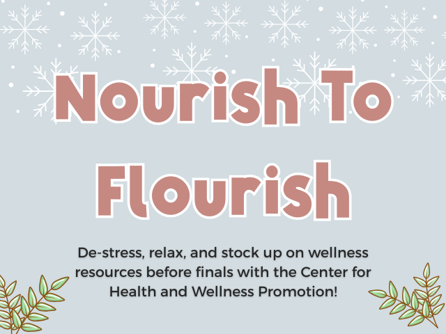 Image Description , The Image is on a light Gray Background with White Snowflakes, and Dots on the Top. There are Green Leaves, with a red border on the Bottom. In the Middle in Red are the words Nourish To Flourish with a white border on the outside. Below The "Nourish to Flourish" Title are the words in Black saying, De-Stress, relax, and stock up on wellness resources before finals with the Center for Health and Wellness Promotion!