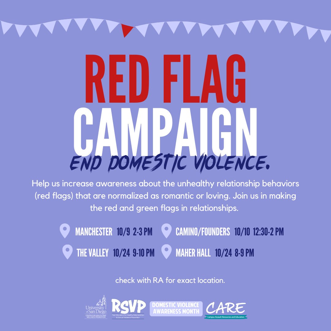 On a purple background, the following text is printed in white writing: "Red Flag Campaign; End Domestic Violence" ; "Help us increase awareness about the unhealthy relationship behaviors (red flags) that are normalized as romantic or loving. Join us in making the red and green flags in relationships." ; "MANCHESTER 10/9 2-3 PM ; CAMINO/FOUNDERS 10/10 12:30-2 PM ; THE VALLEY 10/24 9-410 PM ; MAHER HALL 10/24 8-9 PM" ; "check with RA for exact location". The following logos are lined at the bottom of the page: USD CHWP, RSVP, DVAM, Care. 